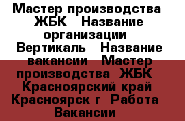 Мастер производства  ЖБК › Название организации ­ Вертикаль › Название вакансии ­ Мастер производства  ЖБК - Красноярский край, Красноярск г. Работа » Вакансии   